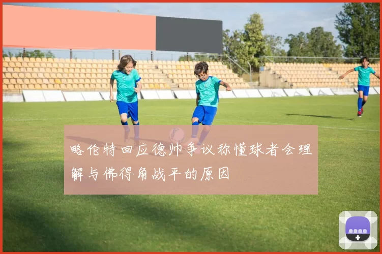 略伦特回应德帅争议称懂球者会理解与佛得角战平的原因