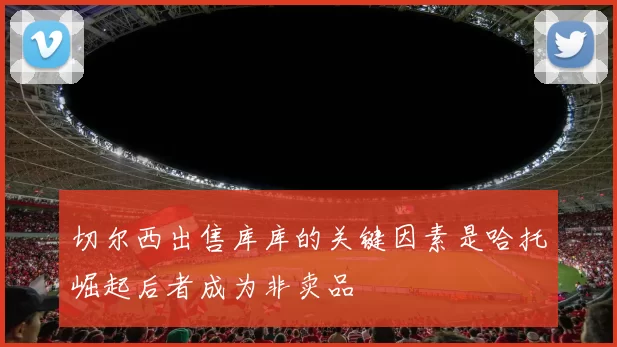 切尔西出售库库的关键因素是哈托崛起后者成为非卖品