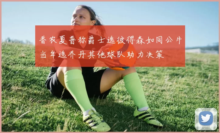 香农夏普称爵士选彼得森如同公牛当年选乔丹其他球队助力决策