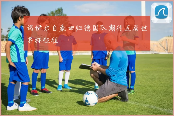 诺伊尔自豪回归德国队期待五届世界杯征程