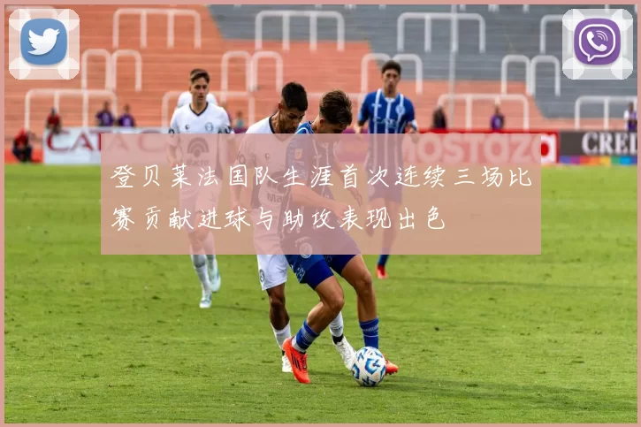 登贝莱法国队生涯首次连续三场比赛贡献进球与助攻表现出色