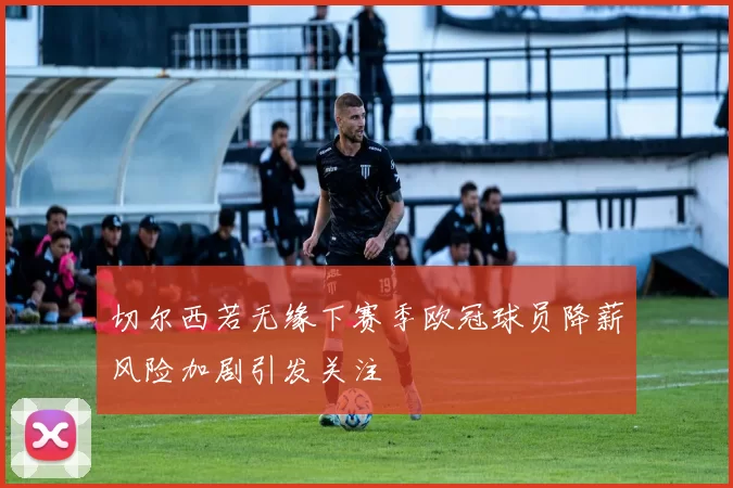 切尔西若无缘下赛季欧冠球员降薪风险加剧引发关注