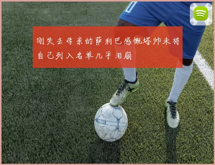 刚失去母亲的萨利巴感慨塔帅未将自己列入名单几乎泪崩