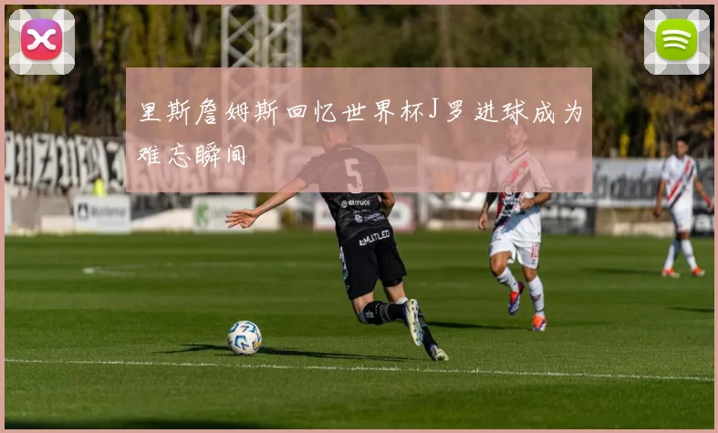 里斯詹姆斯回忆世界杯J罗进球成为难忘瞬间
