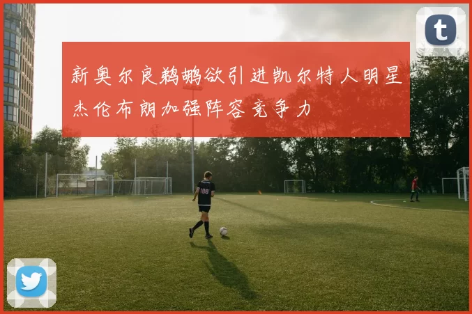 新奥尔良鹈鹕欲引进凯尔特人明星杰伦布朗加强阵容竞争力