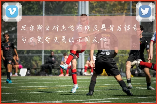 皮尔斯分析杰伦布朗交易背后信号与东契奇交易的不同反响