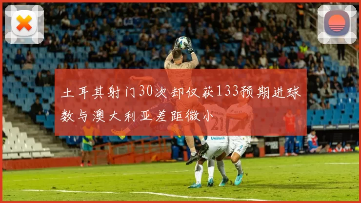 土耳其射门30次却仅获133预期进球数与澳大利亚差距微小