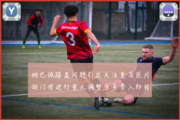 姆巴佩膝盖问题引发关注皇马医疗部门将进行重大调整原负责人即将离任