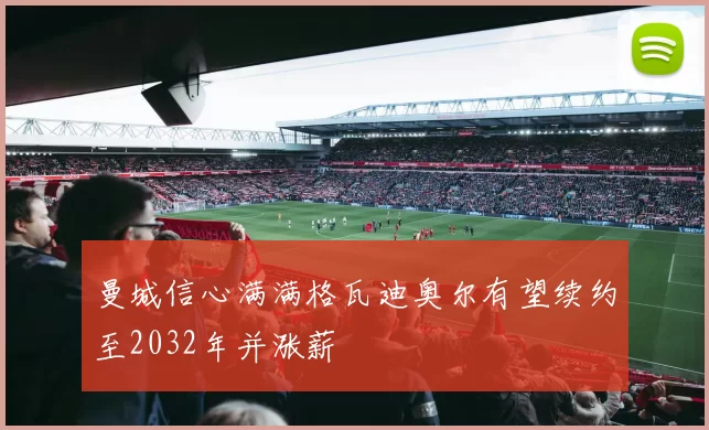 曼城信心满满格瓦迪奥尔有望续约至2032年并涨薪