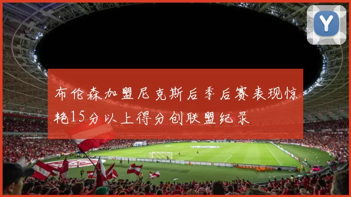 布伦森加盟尼克斯后季后赛表现惊艳15分以上得分创联盟纪录