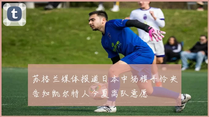 苏格兰媒体报道日本中场旗手怜央告知凯尔特人今夏离队意愿