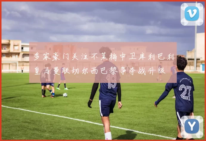 多家豪门关注不莱梅中卫库利巴利皇马曼联切尔西巴黎争夺战升级