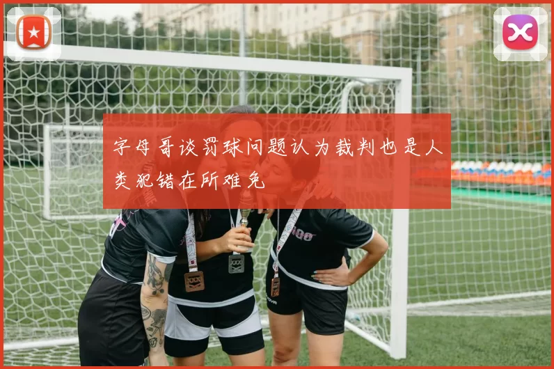 字母哥谈罚球问题认为裁判也是人类犯错在所难免