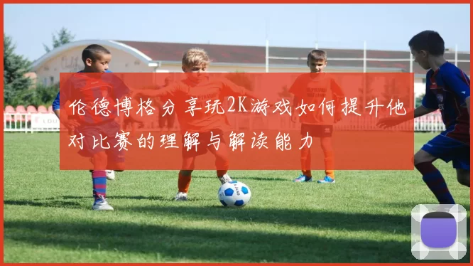 伦德博格分享玩2K游戏如何提升他对比赛的理解与解读能力
