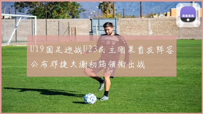 U19国足迎战U23民主刚果首发阵容公布邓捷夫谢初筠领衔出战