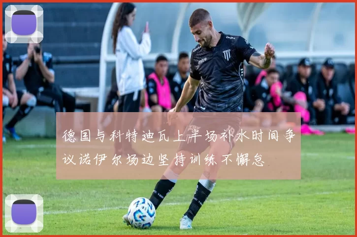 德国与科特迪瓦上半场补水时间争议诺伊尔场边坚持训练不懈怠