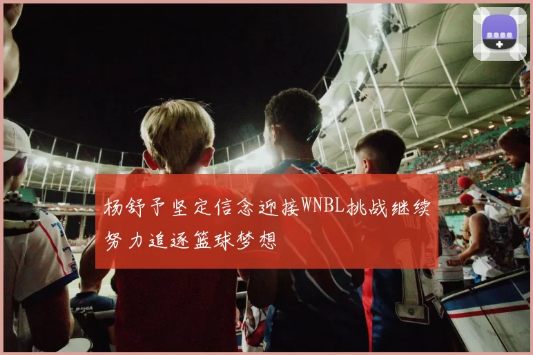 杨舒予坚定信念迎接WNBL挑战继续努力追逐篮球梦想