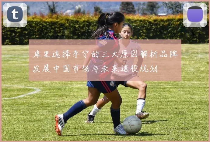 库里选择李宁的三大原因解析品牌发展中国市场与未来退役规划