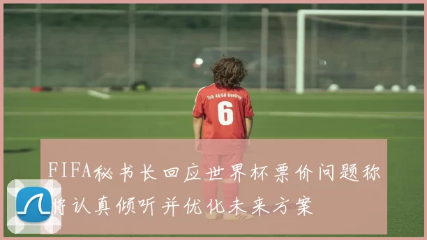 FIFA秘书长回应世界杯票价问题称将认真倾听并优化未来方案