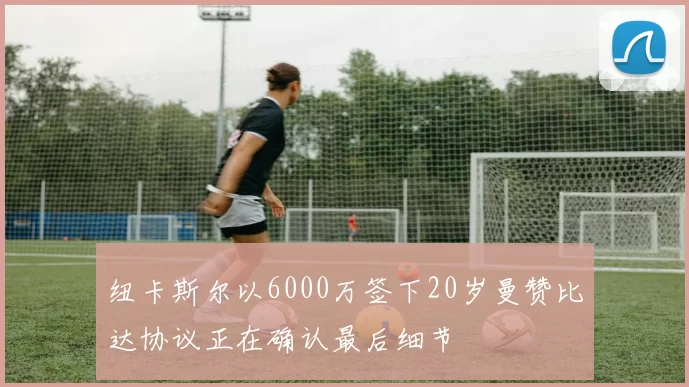 纽卡斯尔以6000万签下20岁曼赞比达协议正在确认最后细节
