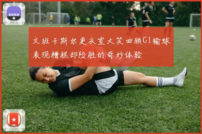 文班卡斯尔更衣室大笑回顾G1输球表现糟糕却险胜的奇妙体验