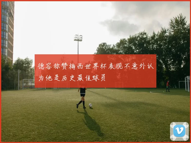 德容称赞梅西世界杯表现不意外认为他是历史最佳球员