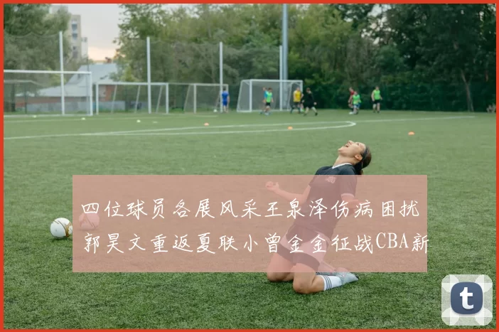 四位球员各展风采王泉泽伤病困扰郭昊文重返夏联小曾金金征战CBA新赛季